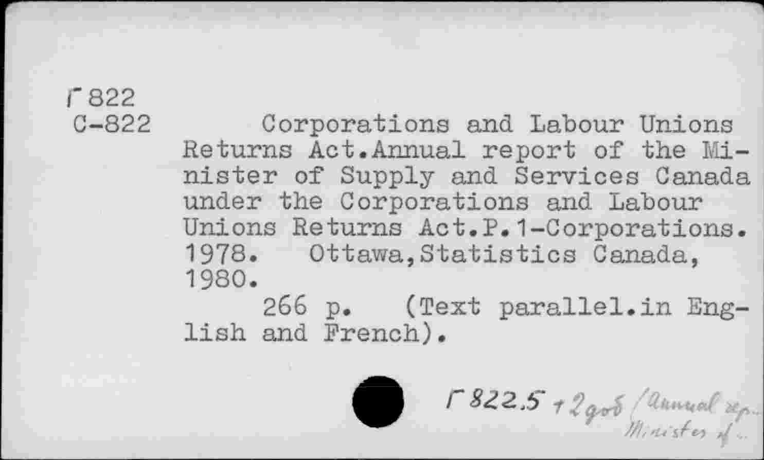 ﻿r 822
C-822
Corporations and Labour Unions Returns Act.Annual report of the Minister of Supply and Services Canada under the Corporations and Labour Unions Returns Act.P.1-Corporations. 1978. Ottawa,Statistics Canada, 1980.
266 p. (Text parallel.in English and French).
r 822.5 f	up
...